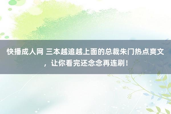 快播成人网 三本越追越上面的总裁朱门热点爽文，让你看完还念念再连刷！