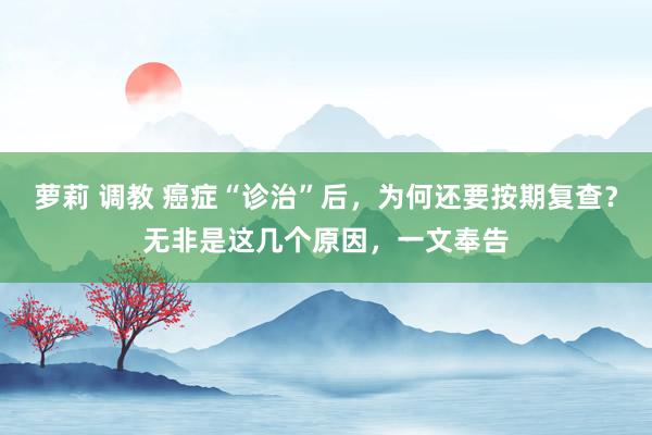 萝莉 调教 癌症“诊治”后，为何还要按期复查？无非是这几个原因，一文奉告