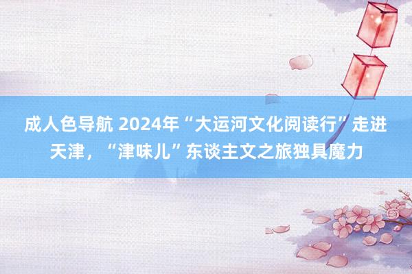 成人色导航 2024年“大运河文化阅读行”走进天津，“津味儿”东谈主文之旅独具魔力