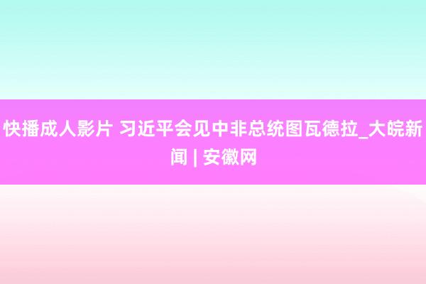 快播成人影片 习近平会见中非总统图瓦德拉_大皖新闻 | 安徽网