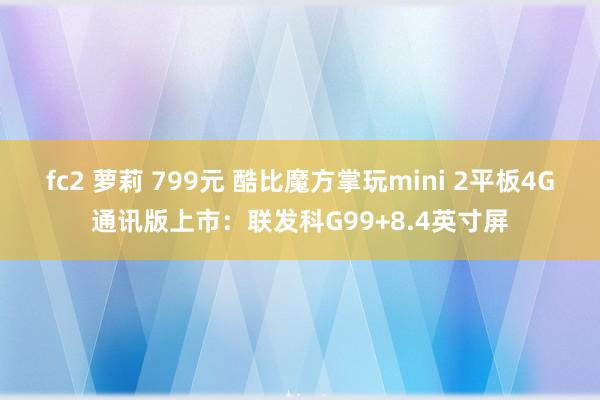 fc2 萝莉 799元 酷比魔方掌玩mini 2平板4G通讯版上市：联发科G99+8.4英寸屏