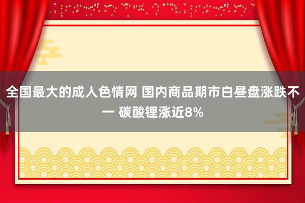 全国最大的成人色情网 国内商品期市白昼盘涨跌不一 碳酸锂涨近8%