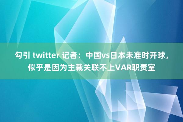 勾引 twitter 记者：中国vs日本未准时开球，似乎是因为主裁关联不上VAR职责室