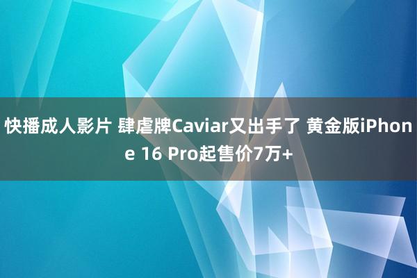 快播成人影片 肆虐牌Caviar又出手了 黄金版iPhone 16 Pro起售价7万+