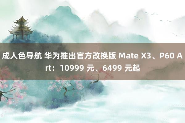 成人色导航 华为推出官方改换版 Mate X3、P60 Art：10999 元、6499 元起