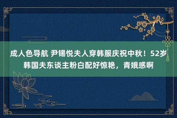 成人色导航 尹锡悦夫人穿韩服庆祝中秋！52岁韩国夫东谈主粉白配好惊艳，青娥感啊