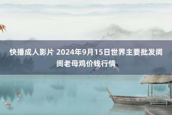 快播成人影片 2024年9月15日世界主要批发阛阓老母鸡价钱行情