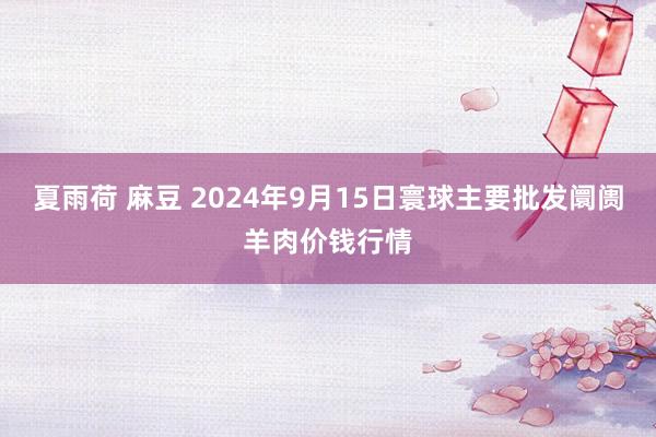 夏雨荷 麻豆 2024年9月15日寰球主要批发阛阓羊肉价钱行情