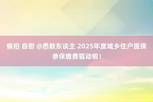 偷拍 自慰 @悉数东谈主 2025年度城乡住户医保参保缴费驱动啦！