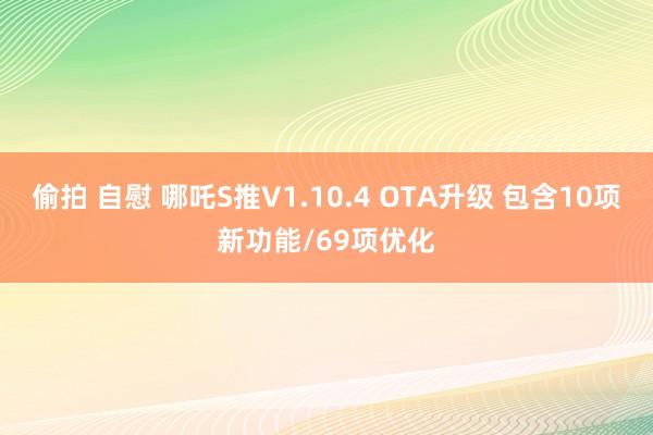 偷拍 自慰 哪吒S推V1.10.4 OTA升级 包含10项新功能/69项优化