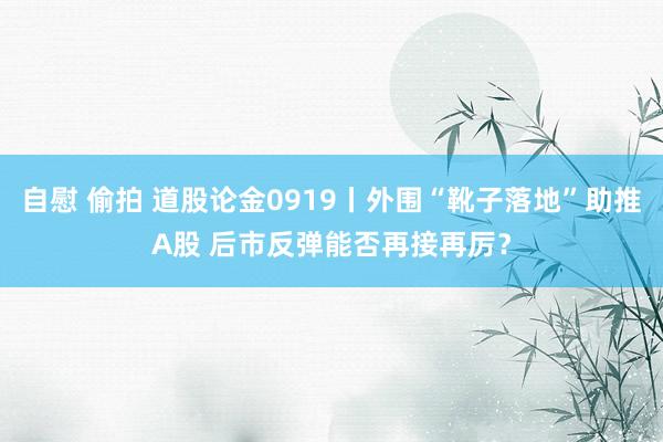 自慰 偷拍 道股论金0919丨外围“靴子落地”助推A股 后市反弹能否再接再厉？