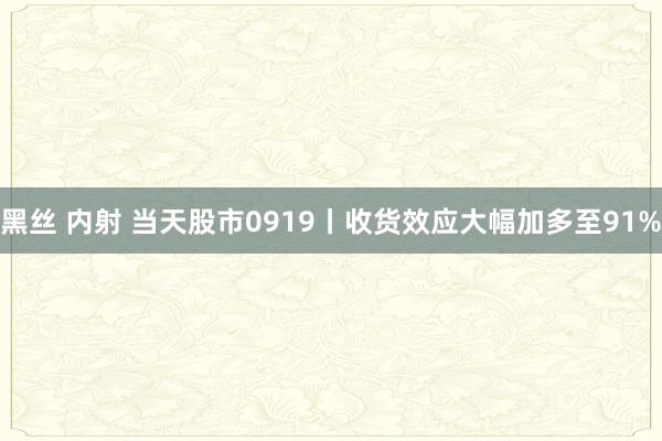 黑丝 内射 当天股市0919丨收货效应大幅加多至91%