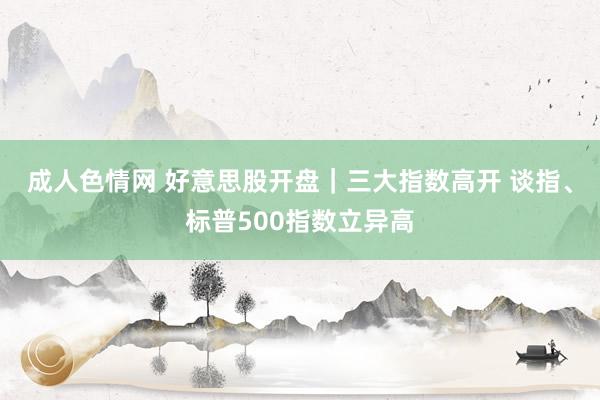 成人色情网 好意思股开盘｜三大指数高开 谈指、标普500指数立异高