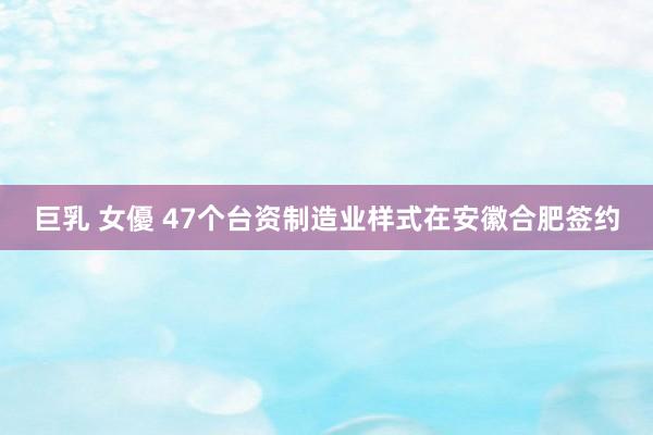 巨乳 女優 47个台资制造业样式在安徽合肥签约