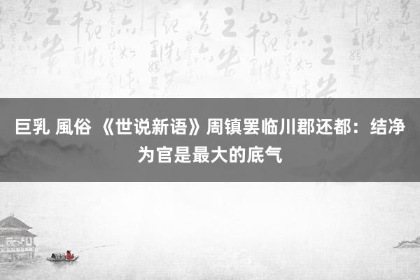 巨乳 風俗 《世说新语》周镇罢临川郡还都：结净为官是最大的底气