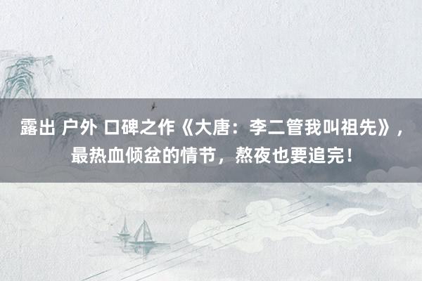 露出 户外 口碑之作《大唐：李二管我叫祖先》，最热血倾盆的情节，熬夜也要追完！