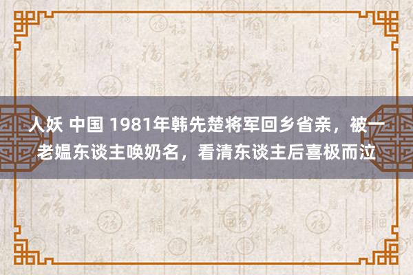 人妖 中国 1981年韩先楚将军回乡省亲，被一老媪东谈主唤奶名，看清东谈主后喜极而泣