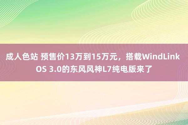 成人色站 预售价13万到15万元，搭载WindLink OS 3.0的东风风神L7纯电版来了