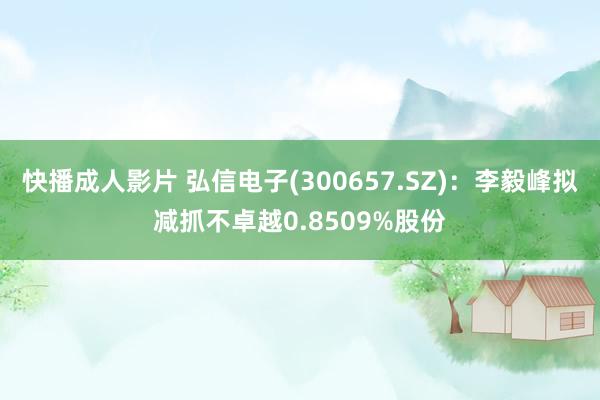 快播成人影片 弘信电子(300657.SZ)：李毅峰拟减抓不卓越0.8509%股份