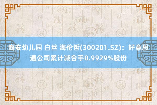 海安幼儿园 白丝 海伦哲(300201.SZ)：好意思通公司累计减合手0.9929%股份