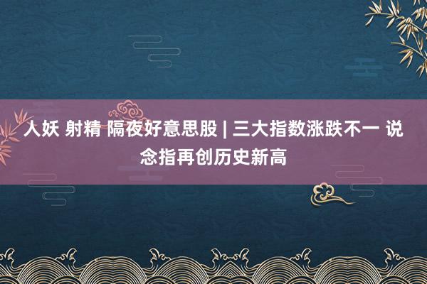 人妖 射精 隔夜好意思股 | 三大指数涨跌不一 说念指再创历史新高