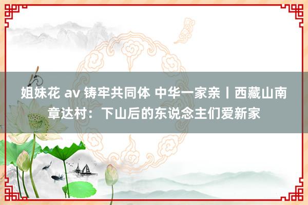 姐妹花 av 铸牢共同体 中华一家亲丨西藏山南章达村：下山后的东说念主们爱新家