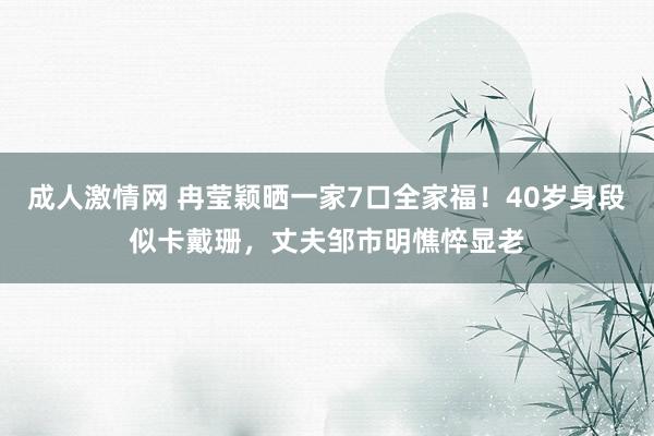 成人激情网 冉莹颖晒一家7口全家福！40岁身段似卡戴珊，丈夫邹市明憔悴显老