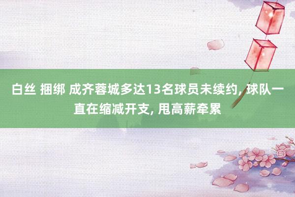 白丝 捆绑 成齐蓉城多达13名球员未续约， 球队一直在缩减开支， 甩高薪牵累