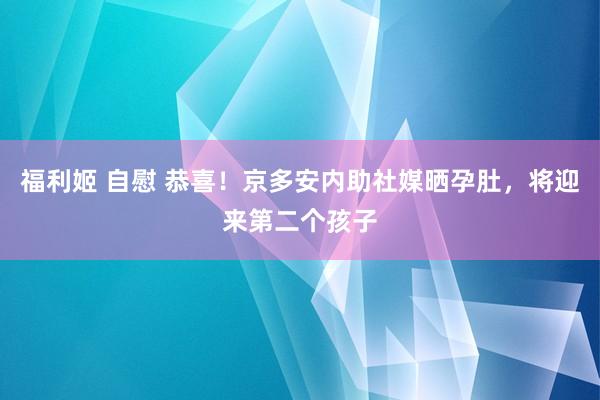 福利姬 自慰 恭喜！京多安内助社媒晒孕肚，将迎来第二个孩子