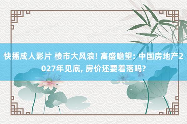 快播成人影片 楼市大风浪! 高盛瞻望: 中国房地产2027年见底， 房价还要着落吗?