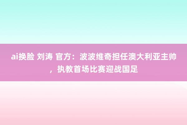 ai换脸 刘涛 官方：波波维奇担任澳大利亚主帅，执教首场比赛迎战国足