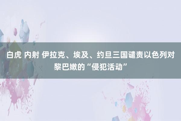 白虎 内射 伊拉克、埃及、约旦三国谴责以色列对黎巴嫩的“侵犯活动”