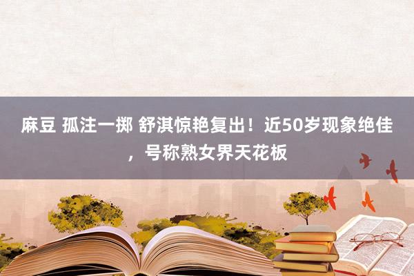 麻豆 孤注一掷 舒淇惊艳复出！近50岁现象绝佳，号称熟女界天花板