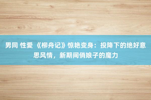 男同 性愛 《柳舟记》惊艳变身：投降下的绝好意思风情，新期间俏娘子的魔力