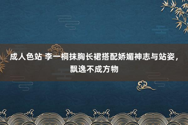 成人色站 李一桐抹胸长裙搭配娇媚神志与站姿，飘逸不成方物