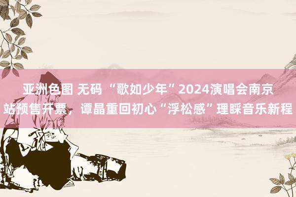 亚洲色图 无码 “歌如少年”2024演唱会南京站预售开票，谭晶重回初心“浮松感”理睬音乐新程