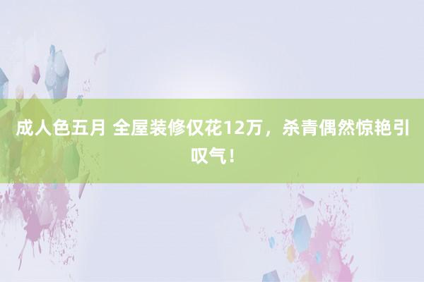 成人色五月 全屋装修仅花12万，杀青偶然惊艳引叹气！