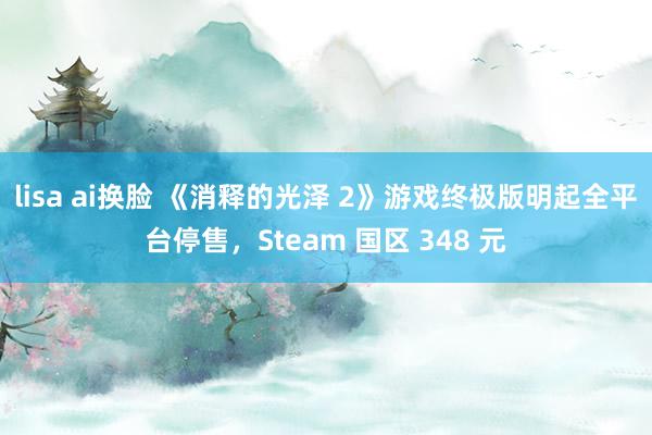 lisa ai换脸 《消释的光泽 2》游戏终极版明起全平台停售，Steam 国区 348 元