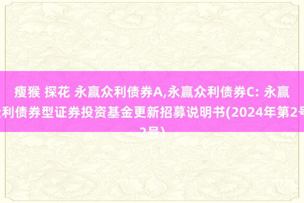 瘦猴 探花 永赢众利债券A，永赢众利债券C: 永赢众利债券型证券投资基金更新招募说明书(2024年第2号)