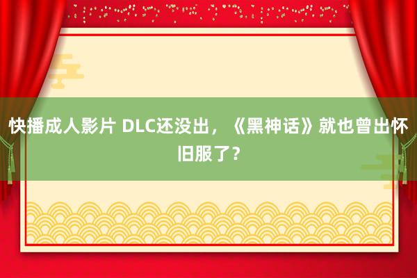 快播成人影片 DLC还没出，《黑神话》就也曾出怀旧服了？