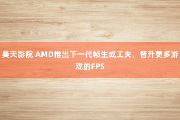 昊天影院 AMD推出下一代帧生成工夫，晋升更多游戏的FPS