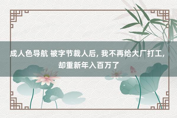 成人色导航 被字节裁人后， 我不再给大厂打工， 却重新年入百万了