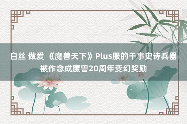 白丝 做爱 《魔兽天下》Plus服的干事史诗兵器被作念成魔兽20周年变幻奖励