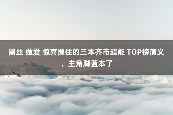 黑丝 做爱 惊喜握住的三本齐市超能 TOP榜演义，主角脚蓝本了