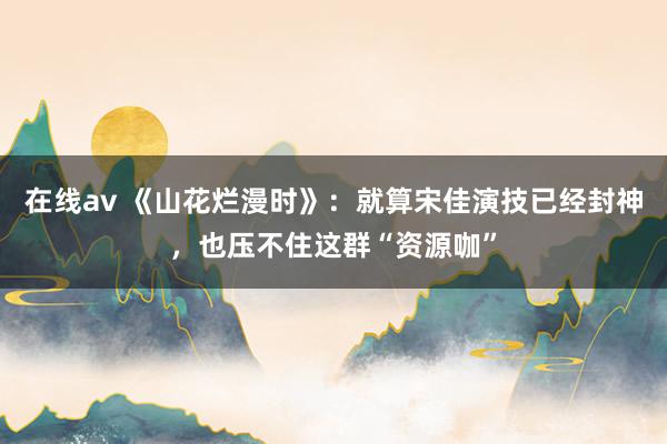 在线av 《山花烂漫时》：就算宋佳演技已经封神，也压不住这群“资源咖”