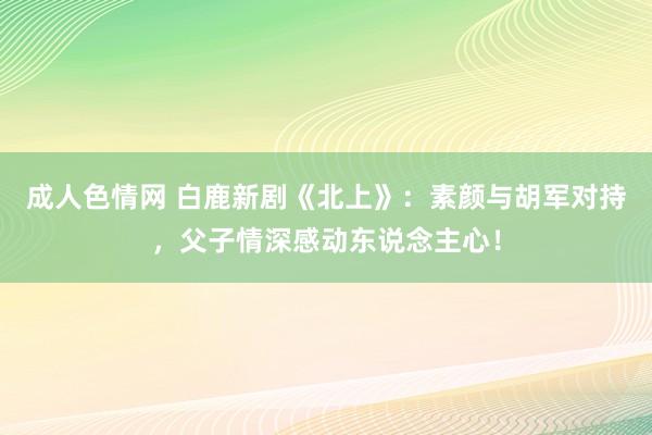 成人色情网 白鹿新剧《北上》：素颜与胡军对持，父子情深感动东说念主心！