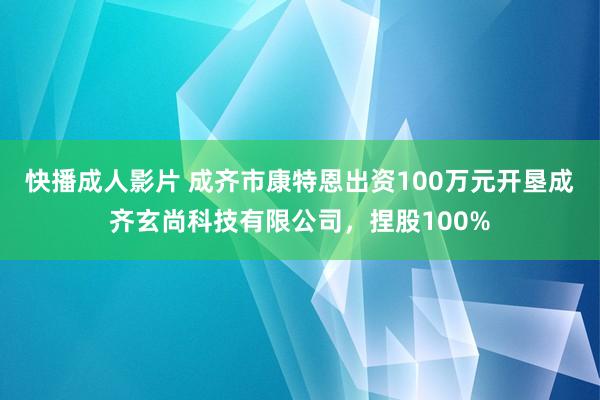 快播成人影片 成齐市康特恩出资100万元开垦成齐玄尚科技有限公司，捏股100%