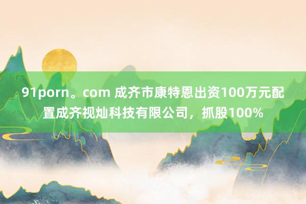 91porn。com 成齐市康特恩出资100万元配置成齐视灿科技有限公司，抓股100%