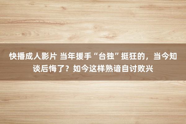 快播成人影片 当年援手“台独”挺狂的，当今知谈后悔了？如今这样熟谙自讨败兴