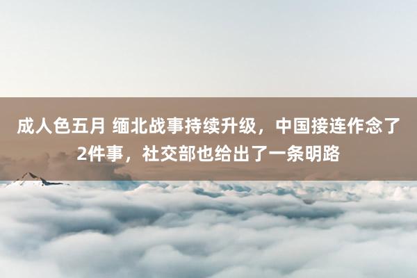 成人色五月 缅北战事持续升级，中国接连作念了2件事，社交部也给出了一条明路